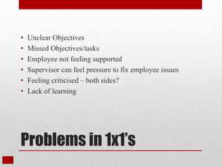 Problems in 1x1’s
• Unclear Objectives
• Missed Objectives/tasks
• Employee not feeling supported
• Supervisor can feel pressure to fix employee issues
• Feeling criticised – both sides?
• Lack of learning
 