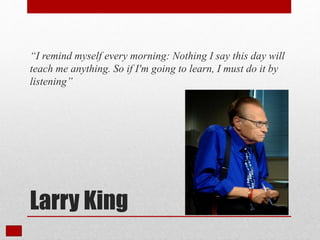Larry King
“I remind myself every morning: Nothing I say this day will
teach me anything. So if I'm going to learn, I must do it by
listening”
 