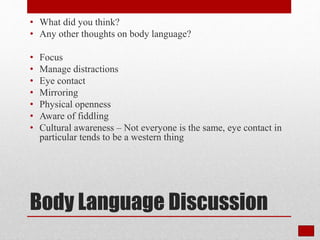 Body Language Discussion
• What did you think?
• Any other thoughts on body language?
• Focus
• Manage distractions
• Eye contact
• Mirroring
• Physical openness
• Aware of fiddling
• Cultural awareness – Not everyone is the same, eye contact in
particular tends to be a western thing
 