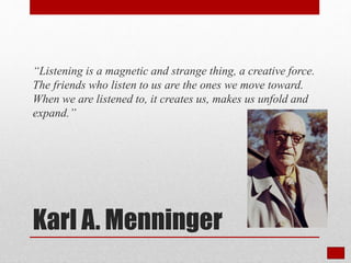 Karl A. Menninger
“Listening is a magnetic and strange thing, a creative force.
The friends who listen to us are the ones we move toward.
When we are listened to, it creates us, makes us unfold and
expand.”
 