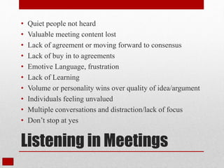 Listening in Meetings
• Quiet people not heard
• Valuable meeting content lost
• Lack of agreement or moving forward to consensus
• Lack of buy in to agreements
• Emotive Language, frustration
• Lack of Learning
• Volume or personality wins over quality of idea/argument
• Individuals feeling unvalued
• Multiple conversations and distraction/lack of focus
• Don’t stop at yes
 