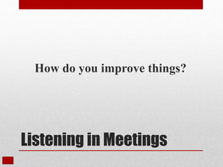 Listening in Meetings
How do you improve things?
 