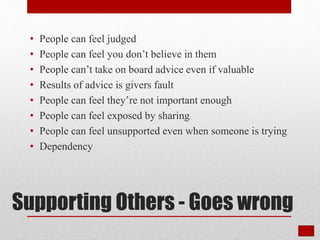 Supporting Others - Goes wrong
• People can feel judged
• People can feel you don’t believe in them
• People can’t take on board advice even if valuable
• Results of advice is givers fault
• People can feel they’re not important enough
• People can feel exposed by sharing
• People can feel unsupported even when someone is trying
• Dependency
 