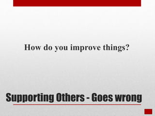 Supporting Others - Goes wrong
How do you improve things?
 