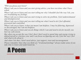 A Poem
"Will you please just listen?
When I ask you to listen and you start giving advice, you have not done what I have
asked.
When I ask you to listen and you start telling me why I shouldn't feel the way I do, you
are invalidating my feelings.
When I ask you to listen and you start trying to solve my problem, I feel underestimated
and disempowered.
When I ask you to listen and you start telling me what I need to do I feel offended,
pressured and controlled.
When I ask you to listen, it does not mean I am helpless. I may be faltering, depressed
or discouraged, but I am not helpless.
When I ask you to listen and you do things which I can and need to do for myself, you
hurt my self-esteem.
But when you accept the way I feel, then I don't need to spend time and energy trying to
defend myself or convince you, and I can focus on figuring out why I feel the way I feel
and what to do about it.
And when I do that, I don't need advice, just support, trust and encouragement.
Please remember that what you think are "irrational feelings" always make sense if you
take time to listen and understand me. “
 