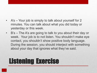 • A’s – Your job is simply to talk about yourself for 2
minutes. You can talk about what you did today or
yesterday or this week.
• B’s – The A’s are going to talk to you about their day or
week. Your job is to not listen. You shouldn’t make eye
contact, you shouldn’t show positive body language.
During the session, you should interject with something
about your day that ignores what they’ve said.
Listening Exercise
 