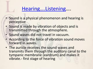 Hearing….Listening….
• Sound is a physical phenomenon and hearing is
perceptive
• Sound is made by vibration of objects and is
transmitted through the atmosphere.
• Sound waves did not travel in vacuum.
• According to the force of vibration sound moves
forward in waves.
• The auricle receives the sound waves and
transmits them through the auditory canal to the
tympanic membrane (eardrum) and makes it
vibrate.- first stage of hearing
 