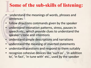 Some of the sub-skills of listening:
• understand the meanings of words, phrases and
sentences
• follow directions commands given by the speaker
• understand intonation patterns, stress, pauses in
speech etc., which provide clues to understand the
speaker’s tone and intentions
• understand simple descriptions and narrations
• understand the meaning of inverted statements
• understand questions and respond to them suitably
• recognize cohesive devices like ‘such as’ , ‘in addition
to’, ‘in fact’, ‘in tune with’ etc., used by the speaker
 
