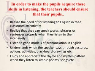 In order to make the pupils acquire these
skills in listening, the teachers should ensure
that their pupils..
• Realize the need of for listening to English in thee
classroom attentively
• Realize that they can speak words, phrases or
sentences properly when they listen to them
intensively
• Listen to good models of pronunciation in English
• Understands when the speaker says through gestures,
actions, activities, blackboard drawings etc.
• Enjoy and appreciate the rhyme and rhythm pattern
when they listen to simple poems, songs etc.
 