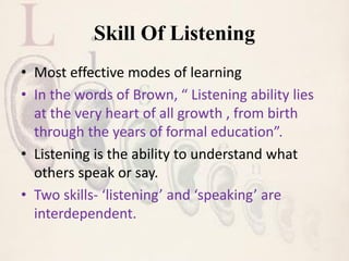 Skill Of Listening
• Most effective modes of learning
• In the words of Brown, “ Listening ability lies
at the very heart of all growth , from birth
through the years of formal education”.
• Listening is the ability to understand what
others speak or say.
• Two skills- ‘listening’ and ‘speaking’ are
interdependent.
 