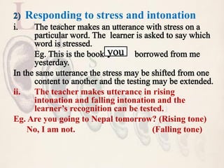 Responding to stress and intonation
ii. The teacher makes utterance in rising
intonation and falling intonation and the
learner’s recognition can be tested.
Eg. Are you going to Nepal tomorrow? (Rising tone)
No, I am not. (Falling tone)
 