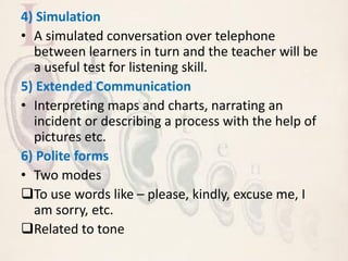 4) Simulation
• A simulated conversation over telephone
between learners in turn and the teacher will be
a useful test for listening skill.
5) Extended Communication
• Interpreting maps and charts, narrating an
incident or describing a process with the help of
pictures etc.
6) Polite forms
• Two modes
To use words like – please, kindly, excuse me, I
am sorry, etc.
Related to tone
 