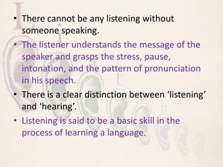 • There cannot be any listening without
someone speaking.
• The listener understands the message of the
speaker and grasps the stress, pause,
intonation, and the pattern of pronunciation
in his speech.
• There is a clear distinction between ‘listening’
and ‘hearing’.
• Listening is said to be a basic skill in the
process of learning a language.
 