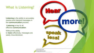 What is Listening?
Listening is the ability to accurately
receive and interpret messages in
the communication process.
Listening is key to all
effective communication.
Without the ability
to listen effectively, messages are
easily misunderstood.
 