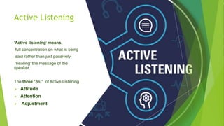 Active Listening
'Active listening' means,
full concentration on what is being
said rather than just passively
'hearing' the message of the
speaker.
The three "As," of Active Listening
 Attitude
 Attention
 Adjustment
 