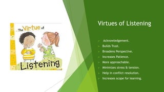 Virtues of Listening
 Acknowledgement.
 Builds Trust.
 Broadens Perspective.
 Increases Patience.
 More approachable.
 Minimizes stress & tension.
 Help in conflict resolution.
 Increases scope for learning.
 