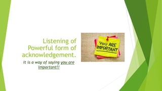 Listening of
Powerful form of
acknowledgement.
It is a way of saying you are
important!!
 