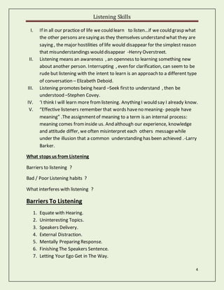 Listening Skills
4
I. If in all our practice of life we could learn to listen…if we could grasp what
the other persons aresaying as they themselves understand what they are
saying , the major hostilities of life would disappear for the simplest reason
that misunderstandings would disappear -Henry Overstreet.
II. Listening means an awareness , an openness to learning something new
about another person. Interrupting , even for clarification, can seem to be
rude but listening with the intent to learn is an approach to a different type
of conversation – Elizabeth Deboid.
III. Listening promotes being heard –Seek firstto understand , then be
understood –Stephen Covey.
IV. ‘I think I will learn more fromlistening. Anything I would say I already know.
V. “Effective listeners remember that words haveno meaning- people have
meaning” .The assignmentof meaning to a term is an internal process:
meaning comes frominside us. And although our experience, knowledge
and attitude differ, we often misinterpret each others messagewhile
under the illusion that a common understanding has been achieved .-Larry
Barker.
What stops us from Listening
Barriers to listening ?
Bad / Poor Listening habits ?
What interferes with listening ?
Barriers To Listening
1. Equate with Hearing.
2. Uninteresting Topics.
3. Speakers Delivery.
4. External Distraction.
5. Mentally Preparing Response.
6. Finishing The Speakers Sentence.
7. Letting Your Ego Get in The Way.
 