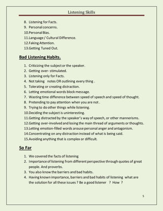 Listening Skills
5
8. Listening for Facts.
9. Personalconcerns.
10.PersonalBias.
11.Language/ Cultural Difference.
12.Faking Attention.
13.Getting Tuned Out.
Bad Listening Habits.
1. Criticizing the subjector the speaker.
2. Getting over- stimulated.
3. Listening only for Facts.
4. Not taking notes OR outlining every thing .
5. Tolerating or creating distraction.
6. Letting emotional words block message.
7. Wasting time difference between speed of speech and speed of thought.
8. Pretending to pay attention when you are not .
9. Trying to do other things while listening.
10.Deciding the subject is uninteresting.
11.Getting distracted by the speaker’s way of speech, or other mannerisms.
12.Getting over-involved and losing the main thread of arguments or thoughts.
13.Letting emotion-filled words arousepersonal anger and antagonism.
14.Concentrating on any distraction instead of what is being said.
15.Avoiding anything that is complex or difficult.
So Far
1. We covered the facts of listening
2. Importanceof listening from differentperspective through quotes of great
people. And proverbs.
3. You also know the barriers and bad habits.
4. Having known importance, barriers and bad habits of listening what are
the solution for all these issues ? Be a good listener ? How ?
 