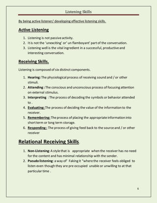 Listening Skills
6
By being active listener/ developing effective listening skills.
Active Listening
1. Listening is not passiveactivity.
2. Itis not the ‘unexciting’ or’ un flamboyant’ partof the conversation.
3. Listening well is the vital ingredient in a successful, productiveand
interesting conversation.
Receiving Skills.
Listening is composed of six distinct components.
1. Hearing: The physiologicalprocess of receiving sound and / or other
stimuli.
2. Attending : The conscious and unconscious process of focusing attention
on external stimulus.
3. Interpreting : The process of decoding the symbols or behavior attended
to .
4. Evaluating: The process of deciding the value of the information to the
receiver.
5. Remembering: Theprocess of placing the appropriateinformation into
shortterm or long term storage.
6. Responding : The process of giving feed back to the sourceand / or other
receiver
Relational Receiving Skills.
1. Non-Listening: A stylethat is appropriate when the receiver has no need
for the content and has minimal relationship with the sender.
2. Pseudolistening: a way of’ Faking it “wherethe receiver feels obliged to
listen even though they are pre occupied unable or unwilling to at that
particular time .
 
