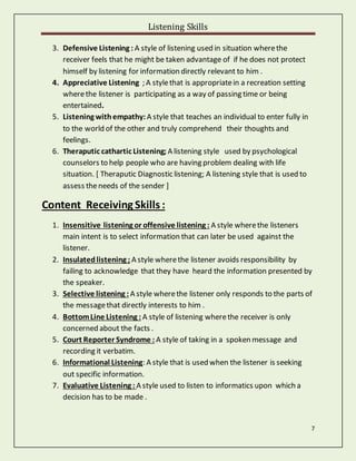 Listening Skills
7
3. Defensive Listening : A style of listening used in situation wherethe
receiver feels that he might be taken advantage of if he does not protect
himself by listening for information directly relevant to him .
4. Appreciative Listening ; A stylethat is appropriatein a recreation setting
wherethe listener is participating as a way of passing time or being
entertained.
5. Listening withempathy:A style that teaches an individual to enter fully in
to the world of the other and truly comprehend their thoughts and
feelings.
6. Theraputic cathartic Listening; A listening style used by psychological
counselors to help people who are having problem dealing with life
situation. [ Theraputic Diagnostic listening; A listening style that is used to
assess theneeds of the sender ]
Content Receiving Skills :
1. Insensitive listening or offensive listening : A style wherethe listeners
main intent is to select information that can later be used against the
listener.
2. Insulatedlistening ; A style wherethe listener avoids responsibility by
failing to acknowledge that they have heard the information presented by
the speaker.
3. Selective listening : A style wherethe listener only responds to the parts of
the messagethat directly interests to him .
4. BottomLine Listening : A style of listening wherethe receiver is only
concerned about the facts .
5. Court Reporter Syndrome : A style of taking in a spoken message and
recording it verbatim.
6. Informational Listening: A style that is used when the listener is seeking
out specific information.
7. Evaluative Listening : A style used to listen to informatics upon which a
decision has to be made .
 