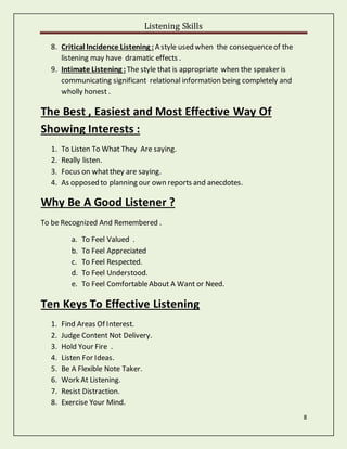 Listening Skills
8
8. Critical Incidence Listening : A style used when the consequenceof the
listening may have dramatic effects .
9. Intimate Listening : The style that is appropriate when the speaker is
communicating significant relational information being completely and
wholly honest .
The Best , Easiest and Most Effective Way Of
Showing Interests :
1. To Listen To What They Are saying.
2. Really listen.
3. Focus on whatthey are saying.
4. As opposed to planning our own reports and anecdotes.
Why Be A Good Listener ?
To be Recognized And Remembered .
a. To Feel Valued .
b. To Feel Appreciated
c. To Feel Respected.
d. To Feel Understood.
e. To Feel ComfortableAbout A Want or Need.
Ten Keys To Effective Listening
1. Find Areas Of Interest.
2. Judge Content Not Delivery.
3. Hold Your Fire .
4. Listen For Ideas.
5. Be A Flexible Note Taker.
6. Work At Listening.
7. Resist Distraction.
8. Exercise Your Mind.
 