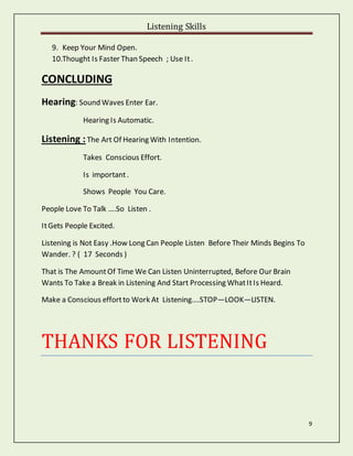 Listening Skills
9
9. Keep Your Mind Open.
10.Thought Is Faster Than Speech ; Use It.
CONCLUDING
Hearing: Sound Waves Enter Ear.
Hearing Is Automatic.
Listening :The Art Of Hearing With Intention.
Takes Conscious Effort.
Is important.
Shows People You Care.
People Love To Talk ….So Listen .
ItGets People Excited.
Listening is Not Easy .How Long Can People Listen Before Their Minds Begins To
Wander. ? ( 17 Seconds )
That is The AmountOf Time We Can Listen Uninterrupted, Before Our Brain
Wants To Take a Break in Listening And Start Processing WhatItIs Heard.
Make a Conscious effortto Work At Listening….STOP—LOOK—LISTEN.
THANKS FOR LISTENING
 