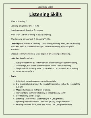 Listening Skills
1
Listening Skills
What is listening ?
Listening a neglected art ? –facts
How important is listening ? – quotes
What stops us fromlistening ?- active listening
Why listening is important ? –Listening Vs. life.
Listening : The process of receiving , constructing meaning from, and responding
to spoken and ? or nonverbalmessage; to hear something with thoughtful
attention .
Effective communication is 2- way –depends on speaking and listening.
Listening: A neglected Art.
1. We spend between 50 and 80 percent of our waking life communicating.
2. On average , half of that communication time is spent in listening.
3. Despite all this listening is the “ poor relation “ in communication training .
4. Let us see some facts
Facts
1. Listening is our primary communication activity .
2. Our listening habits are not the resultof training but rather the result of the
lack of it .
3. Most individuals are inefficient listeners.
4. Inefficientand ineffective listening is extraordinarily costly.
5. Good listening can be taught
6. Listening: Learned first, used most ( 45 % ), taught least.
7. Speaking : Learned second , used next (30 % ), taught next least .
8. Reading : Learned third , used next least ( 16% ), taught next most .
 