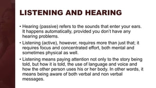 LISTENING AND HEARING
• Hearing (passive) refers to the sounds that enter your ears.
It happens automatically, provided you don’t have any
hearing problems.
• Listening (active), however, requires more than just that; it
requires focus and concentrated effort, both mental and
sometimes physical as well.
• Listening means paying attention not only to the story being
told, but how it is told, the use of language and voice and
how the other person uses his or her body. In other words, it
means being aware of both verbal and non verbal
messages.
 