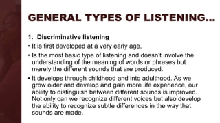 GENERAL TYPES OF LISTENING…
1. Discriminative listening
• It is first developed at a very early age.
• Is the most basic type of listening and doesn’t involve the
understanding of the meaning of words or phrases but
merely the different sounds that are produced.
• It develops through childhood and into adulthood. As we
grow older and develop and gain more life experience, our
ability to distinguish between different sounds is improved.
Not only can we recognize different voices but also develop
the ability to recognize subtle differences in the way that
sounds are made.
 