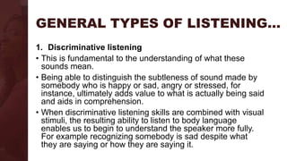 GENERAL TYPES OF LISTENING…
1. Discriminative listening
• This is fundamental to the understanding of what these
sounds mean.
• Being able to distinguish the subtleness of sound made by
somebody who is happy or sad, angry or stressed, for
instance, ultimately adds value to what is actually being said
and aids in comprehension.
• When discriminative listening skills are combined with visual
stimuli, the resulting ability to listen to body language
enables us to begin to understand the speaker more fully.
For example recognizing somebody is sad despite what
they are saying or how they are saying it.
 