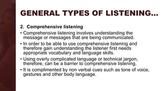GENERAL TYPES OF LISTENING…
2. Comprehensive listening
• Comprehensive listening involves understanding the
message or messages that are being communicated.
• In order to be able to use comprehensive listening and
therefore gain understanding the listener first needs
appropriate vocabulary and language skills.
• Using overly complicated language or technical jargon,
therefore, can be a barrier to comprehensive listening.
• It is complimented by non verbal cues such as tone of voice,
gestures and other body language.
 