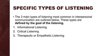 SPECIFIC TYPES OF LISTENING
• The 3 main types of listening most common in interpersonal
communication are outlined below. These types are
defined by the goal of the listening.
1. Informational Listening.
2. Critical Listening.
3. Therapeutic or Empathetic Listening.
 