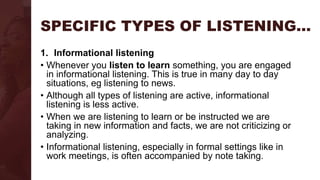 SPECIFIC TYPES OF LISTENING…
1. Informational listening
• Whenever you listen to learn something, you are engaged
in informational listening. This is true in many day to day
situations, eg listening to news.
• Although all types of listening are active, informational
listening is less active.
• When we are listening to learn or be instructed we are
taking in new information and facts, we are not criticizing or
analyzing.
• Informational listening, especially in formal settings like in
work meetings, is often accompanied by note taking.
 