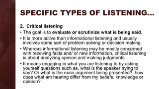 SPECIFIC TYPES OF LISTENING…
2. Critical listening
• The goal is to evaluate or scrutinize what is being said.
• It is more active than informational listening and usually
involves some sort of problem solving or decision making.
• Whereas informational listening may be mostly concerned
with receiving facts and/ or new information, critical listening
is about analyzing opinion and making judgments.
• It means engaging in what you are listening to by asking
yourself questions such as, what is the speaker trying to
say? Or what is the main argument being presented?, how
does what am hearing differ from my beliefs, knowledge or
opinion?
 