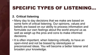 SPECIFIC TYPES OF LISTENING…
2. Critical listening
• Many day to day decisions that we make are based on
some form of critical listening. Our opinions, values and
beliefs are based on our ability to process information and
formulate our own feelings about the world around us as
well as weigh up the pros and cons to make informed
decisions.
• It is often important, when listening critically, to have an
open-mind and not be biased by stereotypes or
preconceived ideas. You will become a better listener and
broaden your knowledge.
 