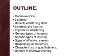 OUTLINE.
• Communication.
• Listening.
• Benefits of listening skills.
• Listening and hearing.
• Importance of listening.
• General types of listening.
• Specific types of listening.
• Steps of effective listening.
• Responding appropriately.
• Characteristics of good listeners.
• Barriers to effective listening.
 
