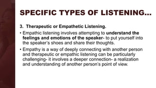 SPECIFIC TYPES OF LISTENING…
3. Therapeutic or Empathetic Listening.
• Empathic listening involves attempting to understand the
feelings and emotions of the speaker- to put yourself into
the speaker’s shoes and share their thoughts.
• Empathy is a way of deeply connecting with another person
and therapeutic or empathic listening can be particularly
challenging- it involves a deeper connection- a realization
and understanding of another person’s point of view.
 