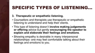 SPECIFIC TYPES OF LISTENING…
3. Therapeutic or empathetic listening.
• Counsellors and therapists use therapeutic or empathetic
listening to understand and help their clients.
• This type of listening doesn’t involve making judgements
or offering advice but gently encouraging the speaker to
explain and elaborate their feelings and emotions.
• Showing empathy is desirable in many interpersonal
relationships- one may feel comfortable talking about their
feelings and emotions to you.
 