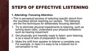 STEPS OF EFFECTIVE LISTENING
1. Attending- Focusing Attention.
• This is perceptual process of selecting specific stimuli from
the countless stimuli reaching our senses. The following
are the five techniques for deliberately focusing attention:
1. Try to eliminate physical impediments to listening, such as
turning down radio, understand your physical limitations
such as hearing impairment
2. Get physically and mentally ready to listen- poor listening
is as a result of lack of preparation to listen.
3. Make the shift from speaker to listener a complete one.
For example, in class it is easy to be a listener but in
conversation is not.
 