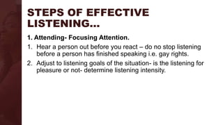 STEPS OF EFFECTIVE
LISTENING…
1. Attending- Focusing Attention.
1. Hear a person out before you react – do no stop listening
before a person has finished speaking i.e. gay rights.
2. Adjust to listening goals of the situation- is the listening for
pleasure or not- determine listening intensity.
 