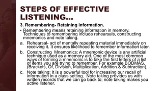 STEPS OF EFFECTIVE
LISTENING…
3. Remembering- Retaining Information.
• Remembering means retaining information in memory.
Techniques to remembering include rehearsals, constructing
mnemonics and note taking.
a. Rehearsal- act of mentally repeating material immediately on
receiving it. It ensures likelihood to remember information later.
b. Constructing Mnemonics: A mnemonic device is any artificial
technique used as a memory aid. One of the most common
ways of forming a mnemonic is to take the first letters of a list
of items you are trying to remember. For example BODMAS.
(Brackets, Of, Division, Multiplication, Addition & Subtraction).
c. Note taking: It is a powerful tool for increasing our recall of
information in a class setting. Note taking provides us with
written records that we can go back to; note taking makes you
active listener.
 