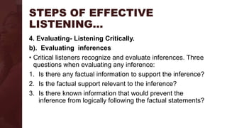 STEPS OF EFFECTIVE
LISTENING…
4. Evaluating- Listening Critically.
b). Evaluating inferences
• Critical listeners recognize and evaluate inferences. Three
questions when evaluating any inference:
1. Is there any factual information to support the inference?
2. Is the factual support relevant to the inference?
3. Is there known information that would prevent the
inference from logically following the factual statements?
 
