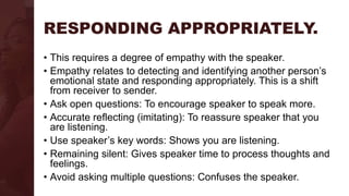 RESPONDING APPROPRIATELY.
• This requires a degree of empathy with the speaker.
• Empathy relates to detecting and identifying another person’s
emotional state and responding appropriately. This is a shift
from receiver to sender.
• Ask open questions: To encourage speaker to speak more.
• Accurate reflecting (imitating): To reassure speaker that you
are listening.
• Use speaker’s key words: Shows you are listening.
• Remaining silent: Gives speaker time to process thoughts and
feelings.
• Avoid asking multiple questions: Confuses the speaker.
 