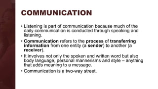 COMMUNICATION
• Listening is part of communication because much of the
daily communication is conducted through speaking and
listening.
• Communication refers to the process of transferring
information from one entity (a sender) to another (a
receiver).
• It involves not only the spoken and written word but also
body language, personal mannerisms and style – anything
that adds meaning to a message.
• Communication is a two-way street.
 