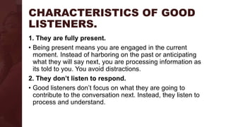 CHARACTERISTICS OF GOOD
LISTENERS.
1. They are fully present.
• Being present means you are engaged in the current
moment. Instead of harboring on the past or anticipating
what they will say next, you are processing information as
its told to you. You avoid distractions.
2. They don’t listen to respond.
• Good listeners don’t focus on what they are going to
contribute to the conversation next. Instead, they listen to
process and understand.
 