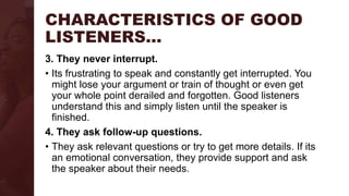 CHARACTERISTICS OF GOOD
LISTENERS…
3. They never interrupt.
• Its frustrating to speak and constantly get interrupted. You
might lose your argument or train of thought or even get
your whole point derailed and forgotten. Good listeners
understand this and simply listen until the speaker is
finished.
4. They ask follow-up questions.
• They ask relevant questions or try to get more details. If its
an emotional conversation, they provide support and ask
the speaker about their needs.
 