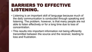 BARRIERS TO EFFECTIVE
LISTENING.
• Listening is an important skill of language because much of
the daily communication is conducted through speaking and
listening. The problem, however, is that many people are not
able to listen effectively or for a long time due to loss of
concentration.
• This results into important information not being efficiently
transmitted between the source and the receiver, leading to
loss and frustration.
 