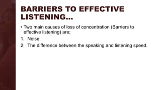 BARRIERS TO EFFECTIVE
LISTENING…
• Two main causes of loss of concentration (Barriers to
effective listening) are;
1. Noise.
2. The difference between the speaking and listening speed.
 
