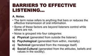 BARRIERS TO EFFECTIVE
LISTENING…
A. Noise.
• The term noise refers to anything that bars or reduces the
effective transmission of oral information.
• Some of these factors are beyond listeners control while
others are not.
• Noise is grouped into four categories:
a) Physical (generated from outside the listener)
b) Psychological (generated from within, mentally)
c) Technical (generated from the message itself)
d) Social-Cultural (generated from the attitudes, beliefs and
values in the society).
 